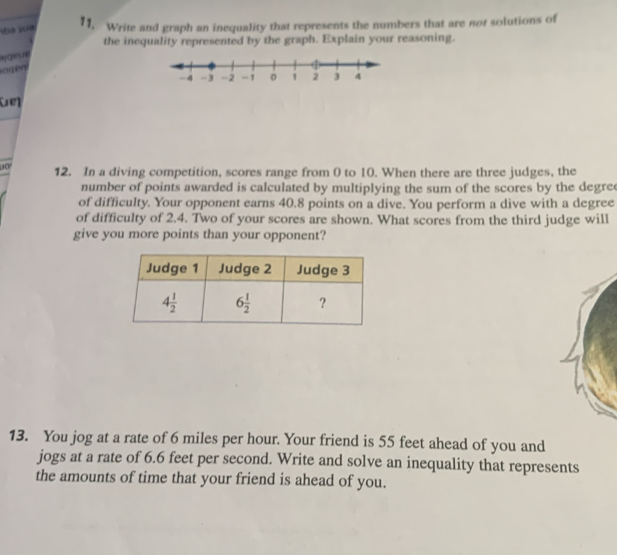 hà 108 11, Write and graph an inequality that represents the numbers that are nof solutions of
the inequality represented by the graph. Explain your reasoning.
ogen
1o 12. In a diving competition, scores range from 0 to 10. When there are three judges, the
number of points awarded is calculated by multiplying the sum of the scores by the degre 
of difficulty. Your opponent earns 40.8 points on a dive. You perform a dive with a degree
of difficulty of 2.4. Two of your scores are shown. What scores from the third judge will
give you more points than your opponent?
13. You jog at a rate of 6 miles per hour. Your friend is 55 feet ahead of you and
jogs at a rate of 6.6 feet per second. Write and solve an inequality that represents
the amounts of time that your friend is ahead of you.