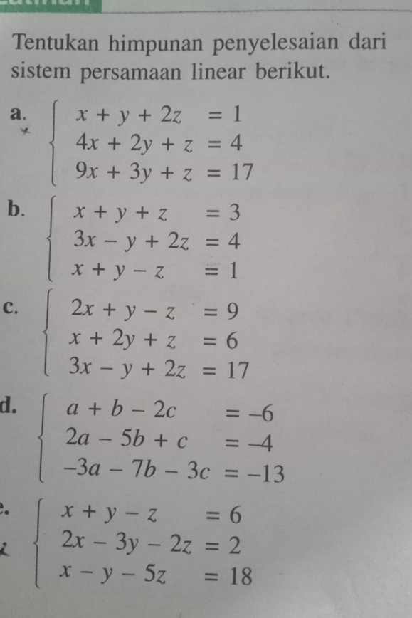 Tentukan himpunan penyelesaian dari 
sistem persamaan linear berikut. 
a. beginarrayl x+y+2z=1 4x+2y+z=4 9x+3y+z=17endarray.
b. beginarrayl x+y+z=3 3x-y+2z=4 x+y-z=1endarray.
C. beginarrayl 2x+y-z=9 x+2y+z=6 3x-y+2z=17endarray.
d. beginarrayl a+b-2c=-6 2a-5b+c=-4 -3a-7b-3c=-13endarray.
beginarrayl x+y-z=6 2x-3y-2z=2 x-y-5z=18endarray.