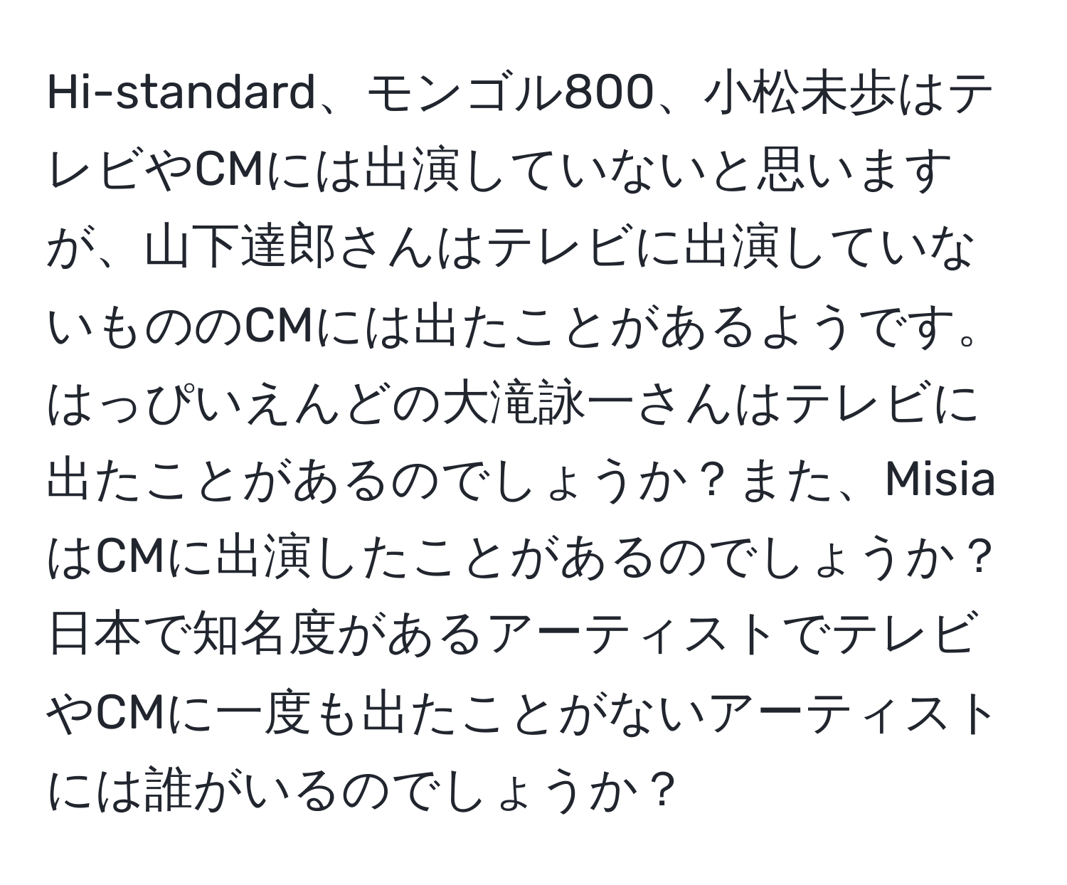 Hi-standard、モンゴル800、小松未歩はテレビやCMには出演していないと思いますが、山下達郎さんはテレビに出演していないもののCMには出たことがあるようです。はっぴいえんどの大滝詠一さんはテレビに出たことがあるのでしょうか？また、MisiaはCMに出演したことがあるのでしょうか？日本で知名度があるアーティストでテレビやCMに一度も出たことがないアーティストには誰がいるのでしょうか？