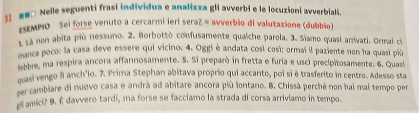 ■□ Nelle seguenti frasi individua e analizza gli avverbi e le locuzioni avverbiali. 
ESEMPIO Sei forse venuto a cercarmi ieri seraʔ = avverbio di valutazione (dubbio) 
1 Là non abita più nessuno. 2. Borbottò confusamente qualche parola. 3. Siamo quasi arrivati. Ormai ci 
manca poco: la casa deve essere qui vicino. 4. Oggi è andata così così: ormai il paziente non ha quasi più 
febbre, ma respira ancora affannosamente. 5. Si preparò in fretta e furia e uscì precipitosamente. 6. Quasi 
quasi vengo lì anch'io. 7. Prima Stephan abitava proprio qui accanto, poi si è trasferito in centro. Adesso sta 
per cambiare di nuovo casa e andrà ad abitare ancora più lontano. 8. Chissà perché non hai mai tempo per 
gli amici? 9. È davvero tardi, ma forse se facciamo la strada di corsa arriviamo in tempo.