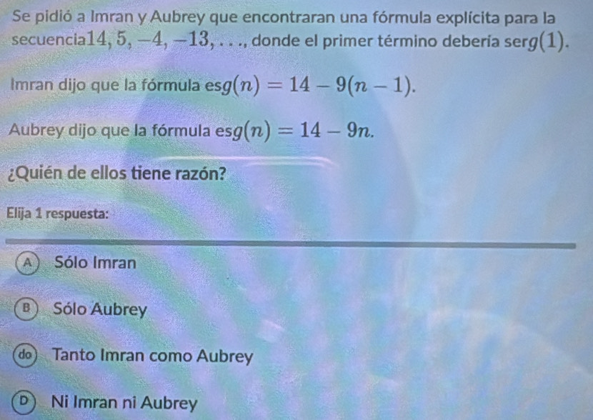 Se pidió a Imran y Aubrey que encontraran una fórmula explícita para la
secuencia14, 5, −4, −13, . . ., donde el primer término debería serg(1).
Imran dijo que la fórmula esg(n)=14-9(n-1). 
Aubrey dijo que la fórmula esg(n)=14-9n. 
¿Quién de ellos tiene razón?
Elija 1 respuesta:
A) Sólo Imran
B Sólo Aubrey
do Tanto Imran como Aubrey
D Ni Imran ni Aubrey