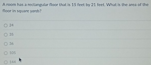 A room has a rectangular floor that is 15 feet by 21 feet. What is the area of the
floor in square yards?
24
35
36
105