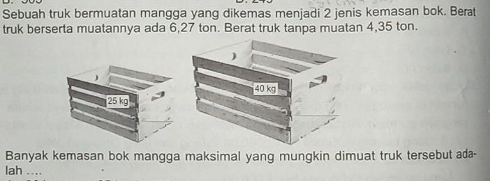 Sebuah truk bermuatan mangga yang dikemas menjadi 2 jenis kemasan bok. Berat 
truk berserta muatannya ada 6,27 ton. Berat truk tanpa muatan 4,35 ton.
25 kg
Banyak kemasan bok mangga maksimal yang mungkin dimuat truk tersebut ada- 
lah ....