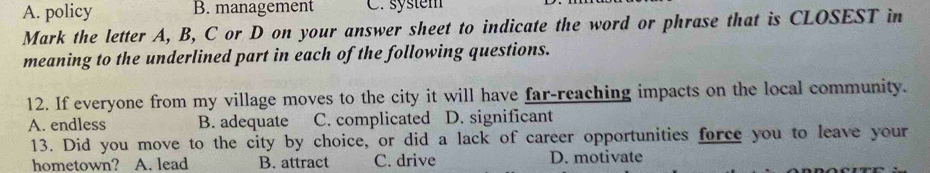 A. policy B. management C. system
Mark the letter A, B, C or D on your answer sheet to indicate the word or phrase that is CLOSEST in
meaning to the underlined part in each of the following questions.
12. If everyone from my village moves to the city it will have far-reaching impacts on the local community.
A. endless B. adequate C. complicated D. significant
13. Did you move to the city by choice, or did a lack of career opportunities force you to leave your
hometown? A. lead B. attract C. drive D. motivate