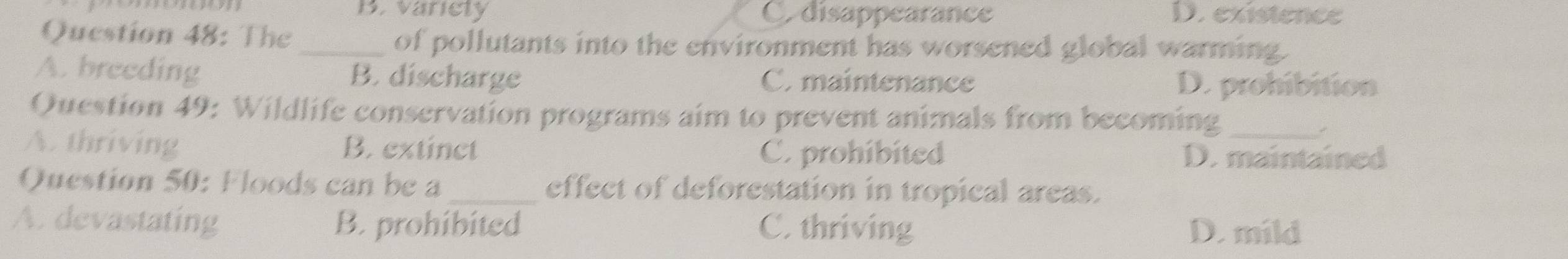 B. variely C. disappearance D. existence
Question 48: The _of pollutants into the environment has worsened global warming.
A. breeding B. discharge C. maintenance D. prohibition
Question 49: Wildlife conservation programs aim to prevent animals from becoming
A. thriving B. extinct D. maintained
C. prohibited
Question 50: Floods can be a_ effect of deforestation in tropical areas.
A. devastating B. prohibited C. thriving D. mild