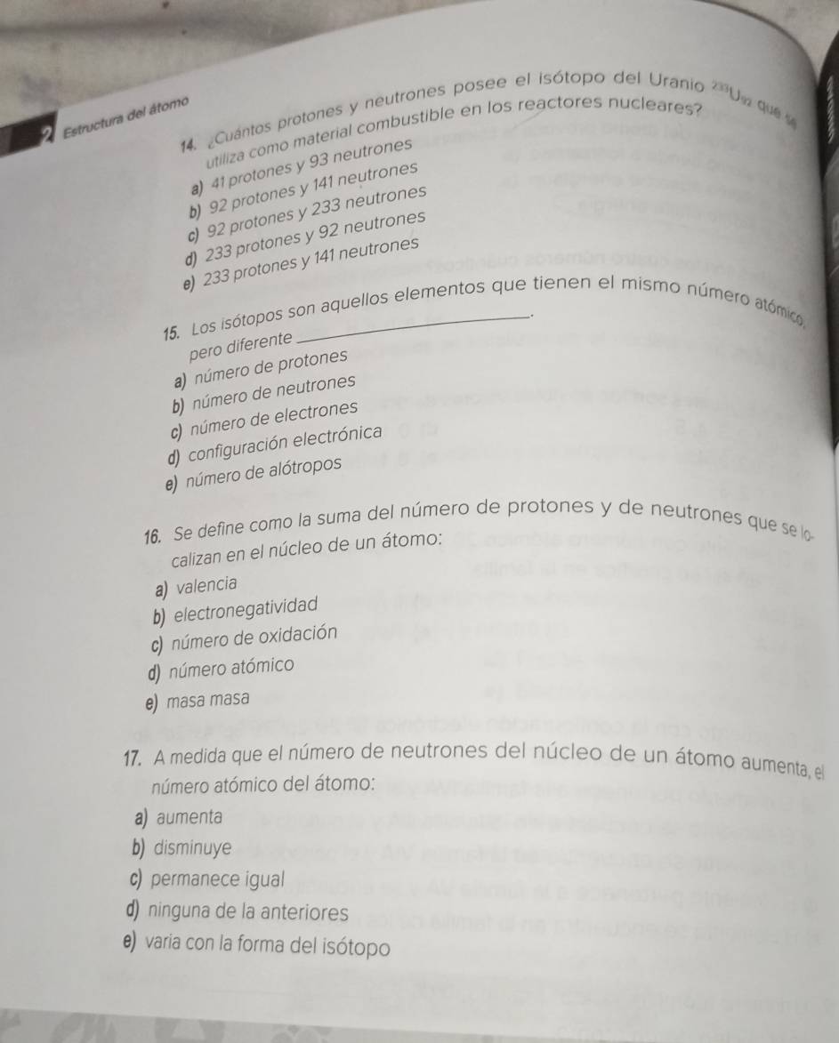 ¿Cuántos protones y neutrones posee el isótopo del Uranio 23°
Estructura del átomo
U e que 
utiliza como material combustible en los reactores nucleares?
a) 41 protones y 93 neutrones
b) 92 protones y 141 neutrones
c) 92 protones y 233 neutrones
d) 233 protones y 92 neutrones
e) 233 protones y 141 neutrones
.
15. Los isótopos son aquellos elementos que tienen el mismo número atómico,
pero diferente
a) número de protones
b) número de neutrones
c) número de electrones
d) configuración electrónica
e) número de alótropos
16. Se define como la suma del número de protones y de neutrones que se lo
calizan en el núcleo de un átomo:
a) valencia
b) electronegatividad
c) número de oxidación
d) número atómico
e) masa masa
17. A medida que el número de neutrones del núcleo de un átomo aumenta, el
número atómico del átomo:
a) aumenta
b) disminuye
c) permanece igual
d) ninguna de la anteriores
e) varia con la forma del isótopo