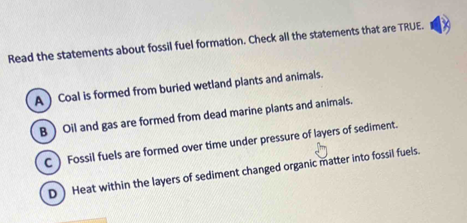 Read the statements about fossil fuel formation. Check all the statements that are TRUE.
A  Coal is formed from buried wetland plants and animals.
B  Oil and gas are formed from dead marine plants and animals.
C Fossil fuels are formed over time under pressure of layers of sediment.
D Heat within the layers of sediment changed organic matter into fossil fuels.