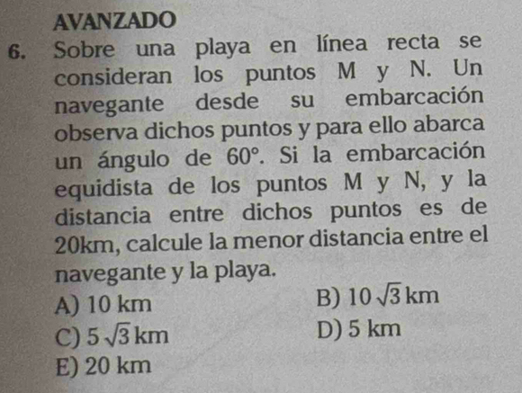 AVANZADO
6. Sobre una playa en línea recta se
consideran los puntos M y N. Un
navegante desde su embarcación
observa dichos puntos y para ello abarca
un ángulo de 60°. Si la embarcación
equidista de los puntos M y N, y la
distancia entre dichos puntos es de
20km, calcule la menor distancia entre el
navegante y la playa.
A) 10 km
B) 10sqrt(3)km
C) 5sqrt(3)km D) 5 km
E) 20 km