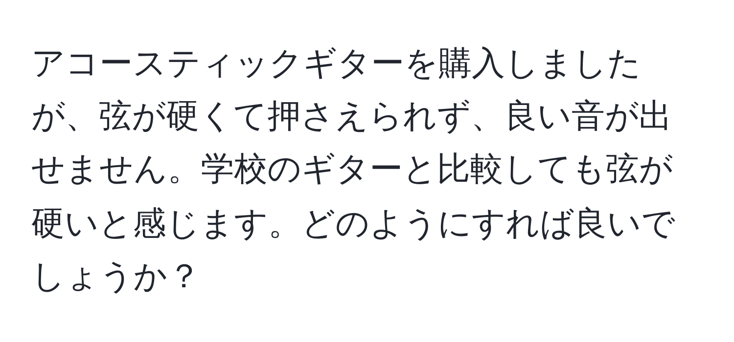 アコースティックギターを購入しましたが、弦が硬くて押さえられず、良い音が出せません。学校のギターと比較しても弦が硬いと感じます。どのようにすれば良いでしょうか？