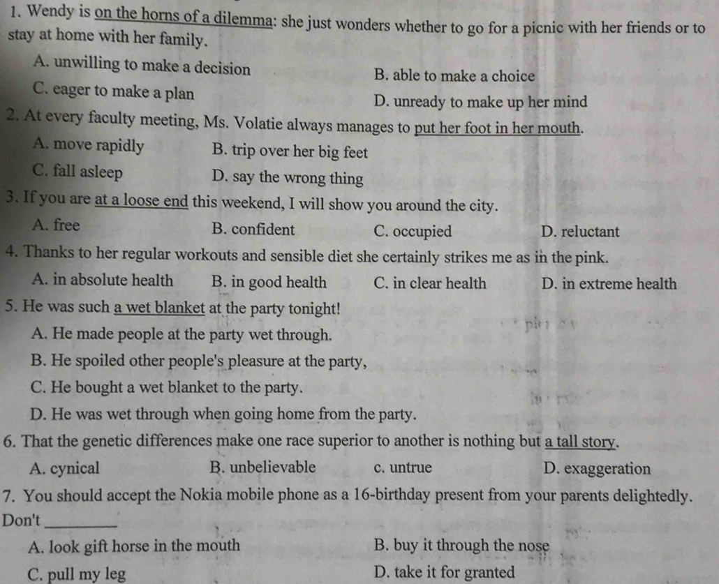 Wendy is on the horns of a dilemma: she just wonders whether to go for a picnic with her friends or to
stay at home with her family.
A. unwilling to make a decision B. able to make a choice
C. eager to make a plan
D. unready to make up her mind
2. At every faculty meeting, Ms. Volatie always manages to put her foot in her mouth.
A. move rapidly B. trip over her big feet
C. fall asleep D. say the wrong thing
3. If you are at a loose end this weekend, I will show you around the city.
A. free B. confident C. occupied D. reluctant
4. Thanks to her regular workouts and sensible diet she certainly strikes me as in the pink.
A. in absolute health B. in good health C. in clear health D. in extreme health
5. He was such a wet blanket at the party tonight!
A. He made people at the party wet through.
B. He spoiled other people's pleasure at the party,
C. He bought a wet blanket to the party.
D. He was wet through when going home from the party.
6. That the genetic differences make one race superior to another is nothing but a tall story.
A. cynical B. unbelievable c. untrue D. exaggeration
7. You should accept the Nokia mobile phone as a 16 -birthday present from your parents delightedly.
Don't_
A. look gift horse in the mouth B. buy it through the nose
C. pull my leg D. take it for granted