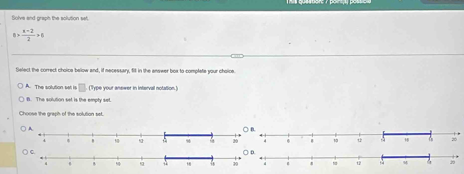 This quastion: 7 point(s) pssibie
Solve and graph the solution set.
8> (x-2)/2 >6
Select the correct choice below and, if necessary, fill in the answer box to complete your choice.
A. The solution set is □. (Type your answer in interval notation.)
B. The solution set is the empty set.
Choose the graph of the solution set