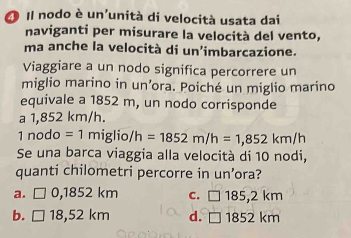 Il nodo è un'unità di velocità usata dai
naviganti per misurare la velocità del vento,
ma anche la velocità di un’imbarcazione.
Viaggiare a un nodo significa percorrere un
miglio marino in un’ora. Poiché un miglio marino
equivale a 1852 m, un nodo corrisponde
a 1,852 km/h.
1nodo=1miglio/h=1852m/h=1,852km/h
Se una barca viaggia alla velocità di 10 nodi,
quanti chilometri percorre in un’ora?
a. □ 0,185 2 km C. □ 185,2 km
b. □ 18,52km d. □ 1852 2 km