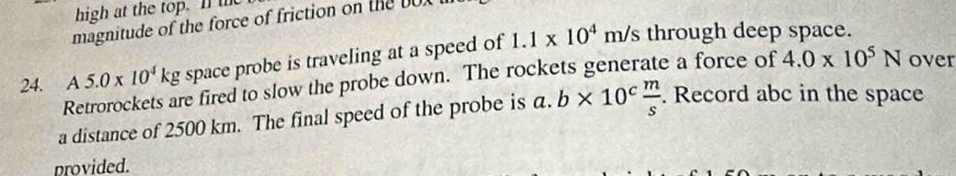 high at the top. I t 
magnitude of the force of friction on the D
A5.0* 10^4kg space probe is traveling at a speed of 1.1* 10^4m/s through deep space.
24. 3 Retrorockets are fired to slow the probe down. The rockets generate a force of 4.0* 10^5N over 
a distance of 2500 km. The final speed of the probe is a. b* 10^c m/s . Record abc in the space 
provided.