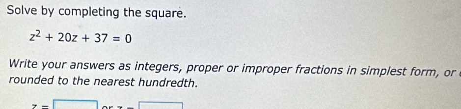Solve by completing the square.
z^2+20z+37=0
Write your answers as integers, proper or improper fractions in simplest form, or 
rounded to the nearest hundredth.
z=□ - x= □ /□  