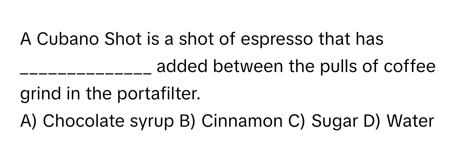 A Cubano Shot is a shot of espresso that has ______________ added between the pulls of coffee grind in the portafilter.

A) Chocolate syrup B) Cinnamon C) Sugar D) Water