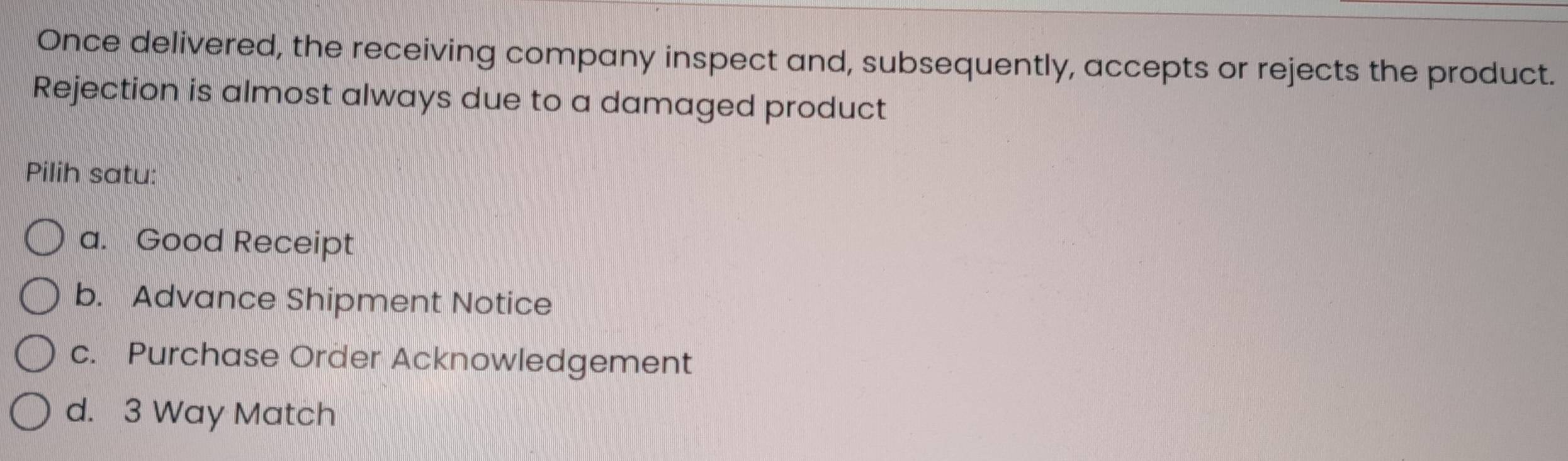 Once delivered, the receiving company inspect and, subsequently, accepts or rejects the product.
Rejection is almost always due to a damaged product
Pilih satu:
a. Good Receipt
b. Advance Shipment Notice
c. Purchase Order Acknowledgement
d. 3 Way Match