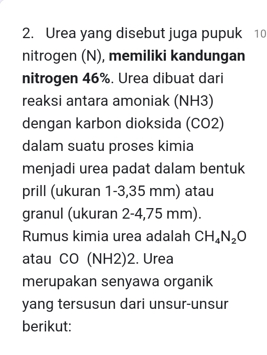 Urea yang disebut juga pupuk 10
nitrogen (N), memiliki kandungan 
nitrogen 46%. Urea dibuat dari 
reaksi antara amoniak (NH3) 
dengan karbon dioksida (CO2) 
dalam suatu proses kimia 
menjadi urea padat dalam bentuk 
prill (ukuran 1-3,35 mm) atau 
granul (ukuran 2-4,75 mm). 
Rumus kimia urea adalah CH_4N_2O
atau CO (NH2)2. Urea 
merupakan senyawa organik 
yang tersusun dari unsur-unsur 
berikut: