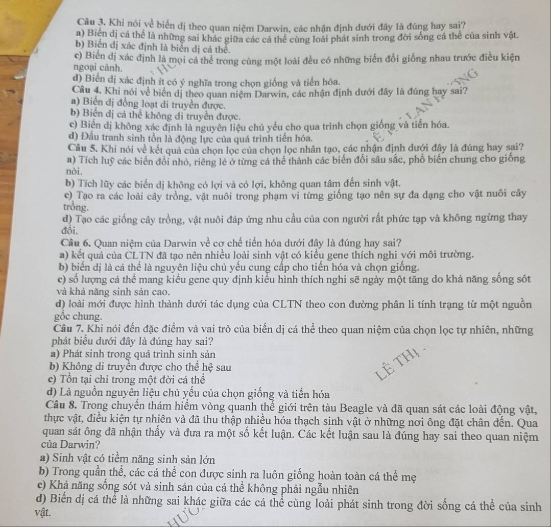 Khi nói về biển đị theo quan niệm Darwin, các nhận định dưới đây là đúng hay sai?
a) Biển dị cá thể là những sai khác giữa các cá thể cùng loài phát sinh trong đời sống cá thể của sinh vật.
b) Biến dị xác định là biển dị cá thể.
c) Biến dị xác định là mọi cá thể trong cùng một loài đều có những biến đổi giống nhau trước điều kiện
ngoại cảnh.
d) Biến dị xác định ít có ý nghĩa trong chọn giống và tiến hóa.
Câu 4. Khi nói về biển dị theo quan niệm Darwin, các nhận định dưới đây là đúng hay sai?
a) Biến dị đồng loạt di truyền được.
b) Biến dị cá thể không di truyền được.
c) Biến dị không xác định là nguyên liệu chủ yếu cho qua trình chọn giống và tiến hóa.
d) Đầu tranh sinh tồn là động lực của quá trình tiến hóa.
Câu 5. Khi nói về kết quả của chọn lọc của chọn lọc nhân tạo, các nhận định dưới đây là đúng hay sai?
a) Tích luỹ các biến đổi nhỏ, riêng lẻ ở từng cá thể thành các biến đổi sâu sắc, phố biến chung cho giống
nòi.
b) Tích lũy các biến dị không có lợi và có lợi, không quan tâm đến sinh vật.
c) Tạo ra các loài cây trồng, vật nuôi trong phạm vi từng giống tạo nên sự đa dạng cho vật nuôi cây
trồng.
d) Tạo các giống cây trồng, vật nuôi đáp ứng nhu cầu của con người rất phức tạp và không ngừng thay
đổi.
Câu 6. Quan niệm của Darwin về cơ chế tiến hóa dưới đây là đúng hay sai?
a) kết quả của CLTN đã tạo nên nhiều loài sinh vật có kiểu gene thích nghi với môi trường.
b) biến dị là cá thể là nguyên liệu chủ yếu cung cấp cho tiến hóa và chọn giống.
c) số lượng cá thể mang kiểu gene quy định kiểu hình thích nghi sẽ ngày một tăng do khả năng sống sót
và khả năng sinh sản cao.
d) loài mới được hình thành dưới tác dụng của CLTN theo con đường phân li tính trạng từ một nguồn
gốc chung.
Câu 7. Khi nói đến đặc điểm và vai trò của biến dị cá thể theo quan niệm của chọn lọc tự nhiên, những
phát biểu dưới đây là đúng hay sai?
a) Phát sinh trong quá trình sinh sản
b) Không di truyền được cho thế hệ sau
c) Tổn tại chỉ trong một đời cá thể
d) Là nguồn nguyên liệu chủ yếu của chọn giống và tiến hóa
Câu 8. Trong chuyển thám hiểm vòng quanh thế giới trên tàu Beagle và đã quan sát các loài động vật,
thực vật, điều kiện tự nhiên và đã thu thập nhiều hóa thạch sinh vật ở những nơi ông đặt chân đến. Qua
quan sát ông đã nhận thấy và đưa ra một số kết luận. Các kết luận sau là đúng hay sai theo quan niệm
của Darwin?
a) Sinh vật có tiềm năng sinh sản lớn
b) Trong quần thể, các cá thể con được sinh ra luôn giống hoàn toàn cá thể mẹ
c) Khả năng sống sót và sinh sản của cá thể không phải ngẫu nhiên
d) Biến dị cá thể là những sai khác giữa các cá thể cùng loài phát sinh trong đời sống cá thể của sinh
vật.