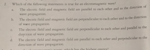 Which of the following statements is true for an electromagnetic wave?
a. The electric field and magnetic field are parallel to each other and to the direction of
wave propagation.
b. The electric field and magnetic field are perpendicular to each other and to the direction
of wave propagation.
c. The electric field and magnetic field are perpendicular to each other and parallel to the
direction of wave propagation.
d. The electric field and magnetic field are parallel to each other and perpendicular to the
direction of wave propagation.
which her the highert epergy?