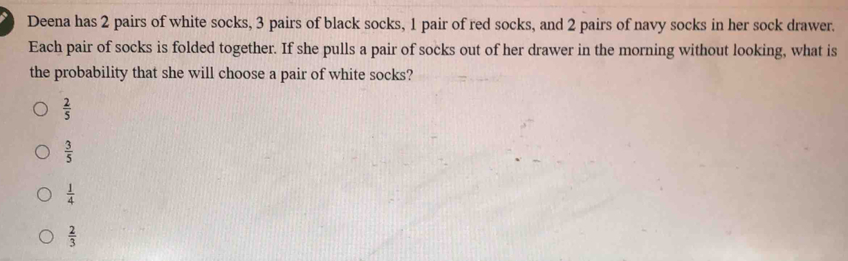 Deena has 2 pairs of white socks, 3 pairs of black socks, 1 pair of red socks, and 2 pairs of navy socks in her sock drawer.
Each pair of socks is folded together. If she pulls a pair of socks out of her drawer in the morning without looking, what is
the probability that she will choose a pair of white socks?
 2/5 
 3/5 
 1/4 
 2/3 