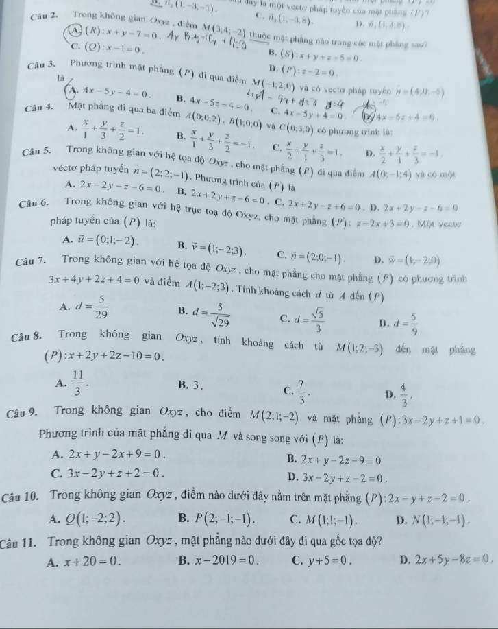 PF
1. n_2(1,-3,-1). lu dây là một vecto pháp tuyển của một pháng  7 P)
C. vector n,(1,-3,8), D. 6,(1,3,8)
1 (R):x+y-7=0
Câu 2. Trong không gian Oxyz , điểm M(3,4;-2) thuộc mật phẳng nào trong các mặt phẳng sao?
C. (Q):x-1=0.
B. (S):x+y+z+5=0.
D. (P):z-2=0.
Câu 3. Phương trình mật phẳng (P) đi qua điểm M(-1,2;0) và có vectơ pháp tuyên n=(4,0,-5)
là
. 4x-5y-4=0. B. 4x-5z-4=0. C. 4x-5y+4=0.
d:a -F_1
by 4x-5z+4=0.
Câu 4. Mặt phẳng đĩ qua ba điểm A(0;0;2),B(1;0;0) và C(0;3;0) có phương trình là:
A.  x/1 + y/3 + z/2 =1. B.  x/1 + y/3 + z/2 =-1. C.  x/2 + y/1 + z/3 =1.  x/2 + y/1 + z/3 =-1.
D.
Câu 5. Trong không gian với hệ tọa độ Oxyz , cho mặt phẳng (P) đi qua điểm A(0;-1;4) yù có mội
véctơ pháp tuyển vector n=(2;2;-1). Phương trình của (P) là
A. 2x-2y-z-6=0 B. 2x+2y+z-6=0. C. 2x+2y-z+6=0. D. 2x+2y-z-6=0
Câu 6. Trong không gian với hệ trục toạ độ Oxyz, cho mặt phẳng (P) z-2x+3=0. Một vecw
pháp tuyến của (P) là:
A. vector u=(0;1;-2). B. vector v=(1;-2;3). C. vector n=(2;0;-1). D. vector w=(1;-2;0).
Câu 7. Trong không gian với hệ tọa độ Oxyz , cho mặt phẳng cho mặt phẳng (P) có phương trình
3x+4y+2z+4=0 và điểm A(1;-2;3). Tính khoảng cách đ từ A đến (P)
A. d= 5/29  B. d= 5/sqrt(29)  C. d= sqrt(5)/3  D. d= 5/9 
Câu 8. Trong không gian Oxyz, tính khoảng cách từ M(1;2;-3) děn mặt pháng
(P) x+2y+2z-10=0.
A.  11/3 . B. 3 .
C.  7/3 . D.  4/3 .
Câu 9. Trong không gian Oxyz , cho điểm M(2;1;-2) và mặt phẳng (P): 3x-2y+z+1=0.
Phương trình của mặt phẳng đi qua Mô và song song với (P) là:
A. 2x+y-2x+9=0.
B. 2x+y-2z-9=0
C. 3x-2y+z+2=0. D. 3x-2y+z-2=0.
Câu 10. Trong không gian Oxyz , điểm nào dưới đây nằm trên mặt phẳng (P) :2x-y+z-2=0.
A. Q(1;-2;2). B. P(2;-1;-1). C. M(1;1;-1). D. N(1;-1;-1).
Câu 11. Trong không gian Oxyz , mặt phẳng nào dưới đây đi qua gốc tọa độ?
A. x+20=0. B. x-2019=0. C. y+5=0. D. 2x+5y-8z=0.