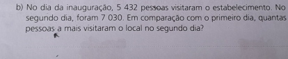 No dia da inauguração, 5 432 pessoas visitaram o estabelecimento. No 
segundo dia, foram 7 030. Em comparação com o primeiro dia, quantas 
pessoas a mais visitaram o local no segundo dia?