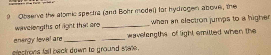 orbi ts 
9. Observe the atomic spectra (and Bohr model) for hydrogen above, the 
wavelengths of light that are _when an electron jumps to a higher 
energy level are __wavelengths of light emitted when the 
electrons fall back down to ground state.