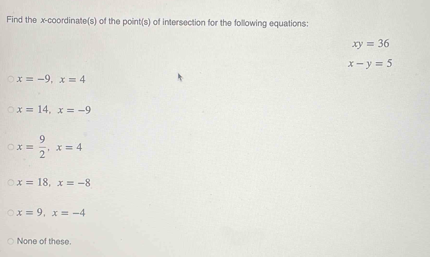 Find the x-coordinate(s) of the point(s) of intersection for the following equations:
xy=36
x-y=5
x=-9, x=4
x=14, x=-9
x= 9/2 , x=4
x=18, x=-8
x=9, x=-4
None of these.