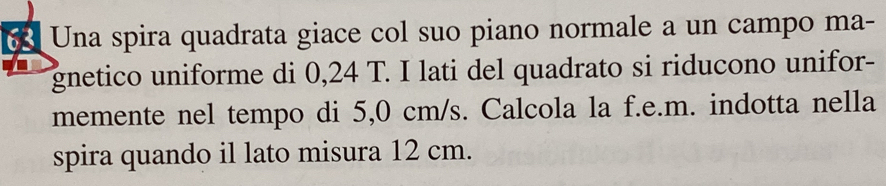 Una spira quadrata giace col suo piano normale a un campo ma- 
gnetico uniforme di 0,24 T. I lati del quadrato si riducono unifor- 
memente nel tempo di 5,0 cm/s. Calcola la f.e.m. indotta nella 
spira quando il lato misura 12 cm.