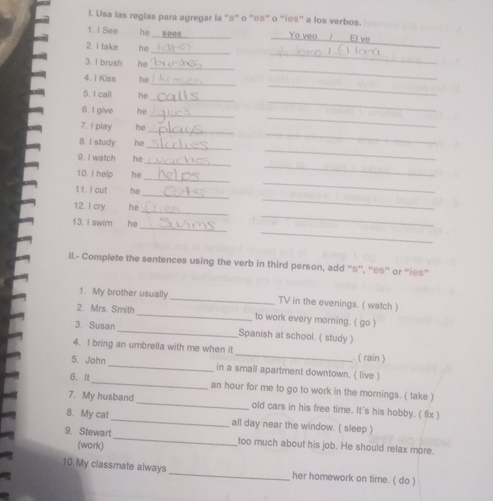 Usa las reglas para agregar la ''s'' o ''es'' o 'ies” a los verbos. 
1. I See he sees _Yo veo / El ve 
_ 
2. I take he_ 
_ 
_ 
3. I brush he 
_ 
4. 1 Kiss he 
_ 
_ 
_ 
_ 
5. I call he 
_ 
6. I give he 
_ 
_ 
_ 
7. I play he 
_ 
_ 
8. I study he 
_ 
_ 
9. I watch he 
_ 
_ 
10. I help he 
_ 
_ 
11. I cut he 
_ 
_ 
12. I cry he 
_ 
_ 
13. I swim he 
II.- Complete the sentences using the verb in third person, add “s”, “es” or “ies” 
1. My brother usually _TV in the evenings. ( watch ) 
2. Mrs. Smith _to work every morning. ( go ) 
3. Susan _Spanish at school. ( study ) 
4. I bring an umbrella with me when it _. ( rain ) 
5. John _in a small apartment downtown. ( live ) 
6. It_ an hour for me to go to work in the mornings. ( take ) 
7. My husband_ old cars in his free time. It's his hobby. ( fix ) 
8. My cat _all day near the window. ( sleep ) 
9. Stewart_ too much about his job. He should relax more. 
(work) 
10.My classmate always _her homework on time. ( do )