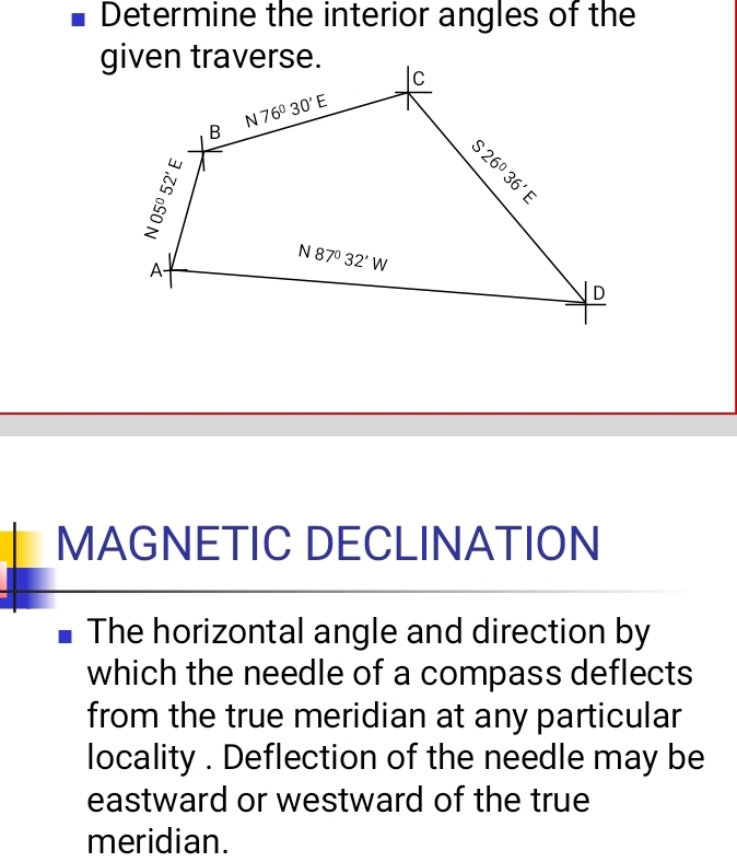 Determine the interior angles of the
MAGNETIC DECLINATION
The horizontal angle and direction by
which the needle of a compass deflects
from the true meridian at any particular
locality . Deflection of the needle may be
eastward or westward of the true
meridian.