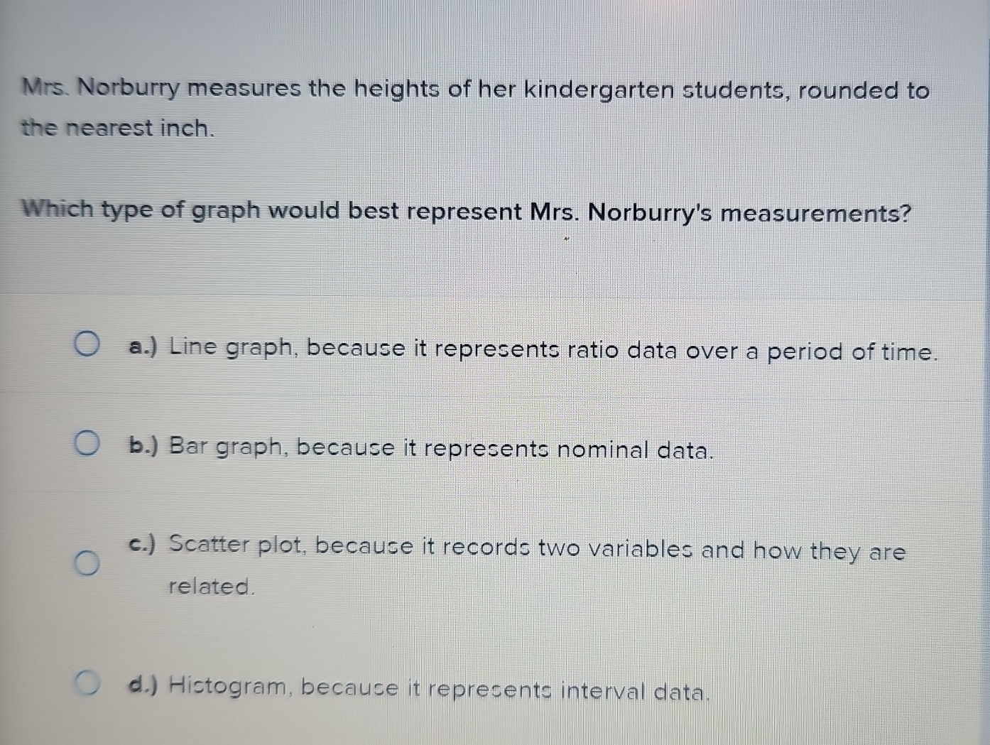 Mrs. Norburry measures the heights of her kindergarten students, rounded to
the nearest inch.
Which type of graph would best represent Mrs. Norburry's measurements?
a.) Line graph, because it represents ratio data over a period of time.
b.) Bar graph, because it represents nominal data.
c.) Scatter plot, because it records two variables and how they are
related.
d.) Histogram, because it represents interval data.