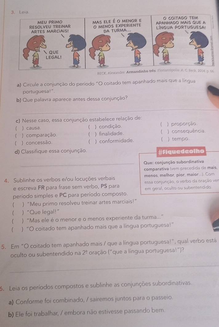 BECK, Alexandre. Armandinho três. Florianópolis: A. C. Beck, 2014, p. 66
a) Circule a conjunção do período "O coitado tem apanhado mais que a língua
portuguesa!”.
b) Que palavra aparece antes dessa conjunção?
_
c) Nesse caso, essa conjunção estabelece relação de:

 ) causa.  ) condição. ) proporção.
 ) comparação  ) finalidade.  ) consequência.
) concessão.  ) conformidade.  ) tempo.
d) Classifique essa conjunção.
#fiquedeolho
_ Que: conjunção subordinativa
comparativa (vem precedida de mais,
4. Sublinhe os verbos e/ou locuções verbais menos, melhor, pior, maior..... Com
e escreva FR para frase sem verbo, PS para essa conjunção, o verbo da oração ver
em geral, oculto ou subentendido.
período simples e PC para período composto.
( )“Meu primo resolveu treinar artes marciais!”
( )“Que legal!”
( ) “Mas ele é o menor e o menos experiente da turma...”
( ) “O coitado tem apanhado mais que a língua portuguesa!”
5. Em “O coitado tem apanhado mais / que a língua portuguesa!”, qual verbo está
oculto ou subentendido na 2^(_ a) oração ("que a língua portuguesa!”)?
_
6. Leia os períodos compostos e sublinhe as conjunções subordinativas.
a) Conforme foi combinado, / sairemos juntos para o passeio.
b) Ele foi trabalhar, / embora não estivesse passando bem.