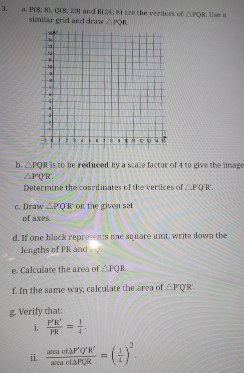 P(8;8), Q(8;20) and R(24:8) are the vertices of △ PQR. Use a 
similar grid and draw △ PQR. 
b. △ PQR is to be reduced by a scale factor of 4 to give the image
△ P'Q'R'. 
Determine the coordinates of the vertices of △ P'Q'R'. 
c. Draw △ P'Q'R' on the given set 
of axes. 
d. If one block represents one square unit, write down the 
lengths of PR and 
e. Calculate the area of △ PQR. 
f. In the same way, calculate the area of △ P'Q'R'. 
g. Verify that: 
i.  P'R'/PR = 1/4 . 
ii.  areaof△ P'Q'R'/areaof△ PQR =( 1/4 )^2.