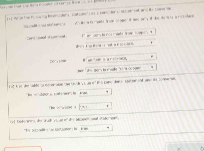 Assume that any item mentioned comes from Lella's Jewelly bot 
(a) Write the following biconditional statement as a conditional statement and its converse. 
Biconditional statement: An item is made from copper if and only if the item is a necklace. 
Conditional statement: If an item is not made from copper, 
then the item is not a necklace. 
Converse: If an item is a necklace, 
then the item is made from copper. 
(b) Use the table to determine the truth value of the conditional statement and its converse. 
The conditional statement is true. 
The converse is true. 
(c) Determine the truth value of the biconditional statement. 
The biconditional statement is true.