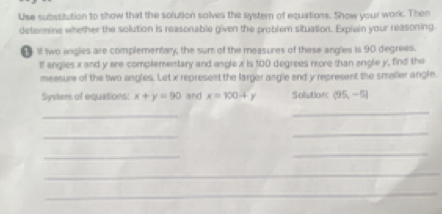 Use subssitution to show that the solution solves the systern of equations. Show your work. Then 
determine whether the solution is reasonable given the problem situation. Explain your reasoning 
● 1f two angles are complementary, the sum of the measures of these angles is 90 degrees. 
If angles x and y are complementary and angle x is 100 degrees more than engle y, find the 
meesure of the two angles. Let x represent the larger angle end y represent the smaller angle. 
Systers of equations: x+y=90 and x=100+y Solution: (95,-5)
_ 
_ 
_ 
_ 
_ 
_ 
_ 
_