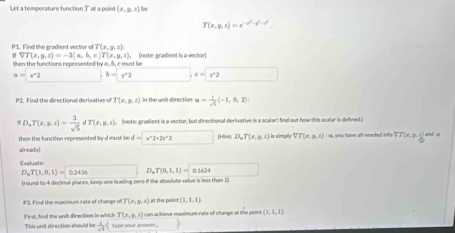 Let a temperature function T at a point (x,y,z) be
T(x,y,z)=e^(-x^2)-y^2-z^2. 
P1. Find the gradient vector of T(x,y,z) : 
If forall T(x,y,z)=-3langle a,b,crangle T(x,y,z) , (note: gradient is a vector) 
then the functions represented by a, b, c must be
a=x^(wedge)2
b=y^(wedge)2
c=z^(wedge)2
P2. Find the directional derivative of T(x,y,z) in the unit direction u= 1/sqrt(5) langle -1,0,2rangle : 
If D_uT(x,y,z)= 3/sqrt(5)  T(x,y,z) , (note: gradient is a vector, but directional derivative is a scalar! find out how this scalar is defined.) 
then the function represented by d must be a = x^(wedge)2+2z^(wedge)2 (Hint: D_uT(x,y,z) is simply VT(x,y,z)· u you have all needed info VT(x,y,z) and u
already) 
Evaluate:
D_uT(1,0,1)=0.2436
D_uT(0,1,1)=0.1624
(round to 4 decimal places, keep one leading zero if the absolute value is less than 1) 
P3. Find the maximum rate of change of T(x,y,z) at the point (1,1,1). 
First, find the unit direction in which T(x,y,z) can achieve maximum rate of change at the point (1,1,1). 
This unit direction should be  1/sqrt(3)  type your answer...