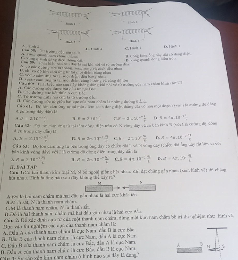 Hình 1
1ün b 2
Hnh 3
Hình 4
A. Hinh 2 B. Hinh 4 C. Hinh 1 D. Hình 3
Câu 58:  Từ trường đều tồn tại ở
A. xung quanh nam châm tháng B. trong lòng ổng dây dài có dòng điện.
C. xung quanh dòng điện thắng dài D. xung quanh dòng điện tròn.
Câu 59: 'Phát biểu nào sau đây là sai khi nói về từ trường đều?
A. có các đường sức từ thẳng, song song và cách đều nhau
B. chỉ có độ lớn cảm ứng từ tại mội điểm bằng nhau
C. véctơ cảm ứng từ tại mọi điểm đều bằng nhau
D. véctơ cảm ứng từ tại mọi điểm cùng hướng và cùng độ lớn
Câu 60: Phát biểu nào sau đây không đúng khi nói về từ trường của nam châm hình chữ U?
A. Các đường sức được bắt đầu từ cực Bắc.
B. Các đường sức kết thúc ở cực Bắc.
C. Từ trường giữa hai cực là từ trường đều.
D. Các đường sức từ giữa hai cực của nam châm là những đường thắng
Câu 61: Độ lớn cảm ứng từ tại một điểm cách dòng điện thăng dài vô hạn một đoạn r (với I là cường độ dòng
điện trong dây dẫn) là
A. B=2.10^(-7) l/r  B. B=2.10^7 l/r  C. B=2π .10^(-7) I/r  D. B=4π .10^(-7) I/r 
Cầâu 62: Độ lớn cảm ứng từ tại tâm dòng điện tròn có N vòng dây và có bán kinh R (với I là cường độ dòng
diện trong dây dẫn) là
A. B=2.10^(-7) NI/R  B. B=2π .10^(-7) NI/R  C. B=2π .10^7 NI/R  D. B=4π .10^(-7) NI/R 
Câu 63: Độ lớn cảm ứng từ bên trong ống dây có chiều dài L và N vòng dây (chiều dài ống dây rắt lớn so với
bán kính vòng dây) với I là cường độ dòng điện trong dây dẫn là
A. B=2.10^(-7) NI/L  B. B=2π .10^(-7) NI/L  C. B=4π .10^(-7) NI/L  D. B=4π .10^7 Nl/L 
II. bài tập
Cầu 1:Có hai thanh kim loại M, N bề ngoài giống hệt nhau. Khi đặt chúng gần nhau (xem hình vẽ) thỉ chúng
hút nhau. Tình huống nào sau đây không thể xảy ra?
M
N
A.Đó là hai nam châm mà hai đầu gần nhau là hai cực khác tên.
B.M là sắt, N là thanh nam châm.
C.M là thanh nam châm, N là thanh sắt.
D.Đó là hai thanh nam châm mà hai đầu gần nhau là hai cực Bắc.
Câu 2: Để xác định cực từ của một thanh nam châm, dùng một kim nam châm bố trí thí nghiệm như hình vẽ.
Dựa vào thí nghiệm các cực của thanh nam châm là:
A. Đầu A của thanh nam châm là cực Nam, đầu B là cực Bắc.
B. Đầu B của thanh nam châm là cực Nam, đầu A là cực Nam.
C. Đầu B cửa thanh nam châm là cực Bắc, đầu A là cực Nam.
B
D. Đầu A của thanh nam châm là cực Bắc, đầu B là cực Nam. N S
Câu 3: Sự sắp xếp kim nam châm ở hình nào sau đây là đúng?