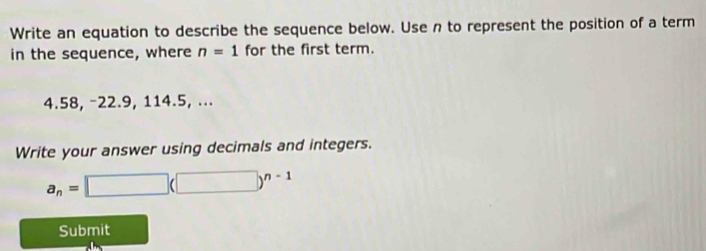 Write an equation to describe the sequence below. Use n to represent the position of a term 
in the sequence, where n=1 for the first term.
4.58, −22.9, 114.5, ... 
Write your answer using decimals and integers.
a_n=□ (□ )^n-1
Submit