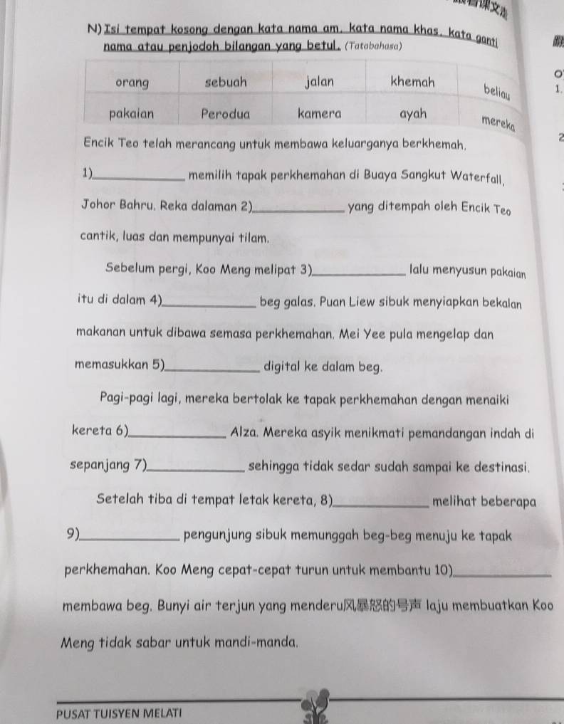 Isi tempat kosong dengan kata nama am. kata nama khas. kata ganti 
nama atau penjodoh bilangan yang beful. (Tatabahasa) 
。 
. 
Encik Teo telah merancang untuk membawa keluarganya berkhemah. 
1)_ memilih tapak perkhemahan di Buaya Sangkut Waterfall, 
Johor Bahru. Reka dalaman 2)_ yang ditempah oleh Encik Teo 
cantik, luas dan mempunyai tilam. 
Sebelum pergi, Koo Meng melipat 3)_ lalu menyusun pakaian 
itu di dalam 4)_ beg galas. Puan Liew sibuk menyiapkan bekalan 
makanan untuk dibawa semasa perkhemahan. Mei Yee pula mengelap dan 
memasukkan 5)_ digital ke dalam beg. 
Pagi-pagi lagi, mereka bertolak ke tapak perkhemahan dengan menaiki 
kereta 6)_ Alza. Mereka asyik menikmati pemandangan indah di 
sepanjang 7)_ sehingga tidak sedar sudah sampai ke destinasi. 
Setelah tiba di tempat letak kereta, 8)_ melihat beberapa 
9)_ pengunjung sibuk memunggah beg-beg menuju ke tapak 
perkhemahan. Koo Meng cepat-cepat turun untuk membantu 10)_ 
membawa beg. Bunyi air terjun yang menderu laju membuatkan Koo 
Meng tidak sabar untuk mandi-manda. 
PUSAT TUISYEN MELATI