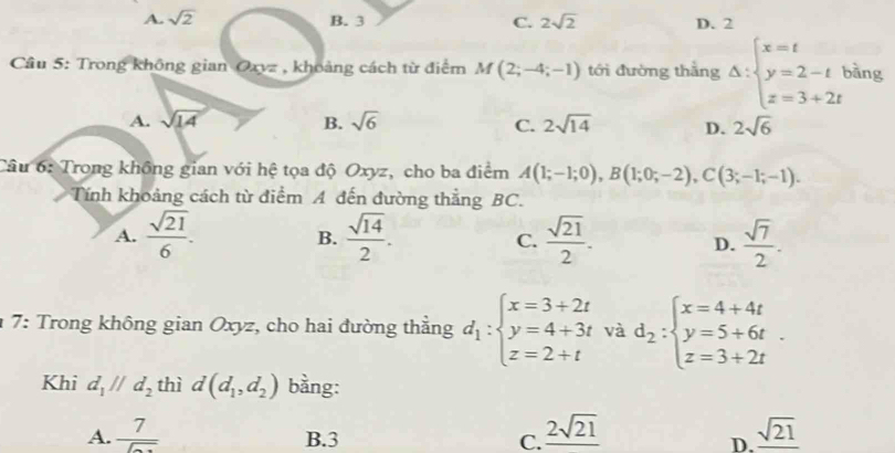 A. sqrt(2) B. 3 C. 2sqrt(2) D. 2
Cầu 5: Trong không gian Oxvz , khoảng cách từ điểm M(2;-4;-1) tới đường thằng Delta :beginarrayl x=t y=2-t z=3+2tendarray. bàng
A. sqrt(14) B. sqrt(6) C. 2sqrt(14) D. 2sqrt(6)
Câu 6: Trong không gian với hệ tọa độ Oxyz, cho ba điểm A(1;-1;0), B(1;0;-2), C(3;-1;-1). 
Tính khoảng cách từ điểm A đến đường thẳng BC.
A.  sqrt(21)/6 .  sqrt(14)/2 .  sqrt(21)/2 .  sqrt(7)/2 . 
B.
C.
D.
7: Trong không gian Oxyz, cho hai đường thẳng d_1:beginarrayl x=3+2t y=4+3t z=2+tendarray. và d_2:beginarrayl x=4+4t y=5+6t z=3+2tendarray.. 
Khi d_1parallel d_2 thì d(d_1,d_2) bằng:
A. frac 7encloselongdiv  B. 3 C. _ 2sqrt(21) _ sqrt(21)
D.