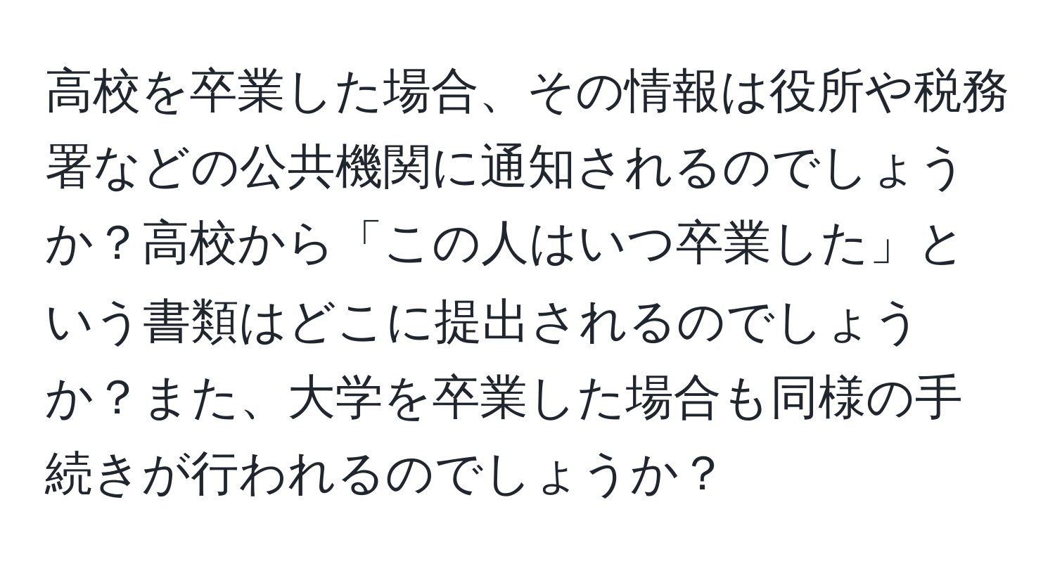 高校を卒業した場合、その情報は役所や税務署などの公共機関に通知されるのでしょうか？高校から「この人はいつ卒業した」という書類はどこに提出されるのでしょうか？また、大学を卒業した場合も同様の手続きが行われるのでしょうか？