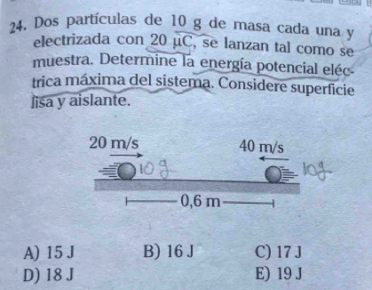 Dos partículas de 10 g de masa cada una y
electrizada con 20 μC, se lanzan tal como se
muestra. Determine la energía potencial eléc
trica máxima del sistema. Considere superficie
lisa y aislante.
A) 15 J B) 16 J C) 17 J
D) 18 J E) 19 J