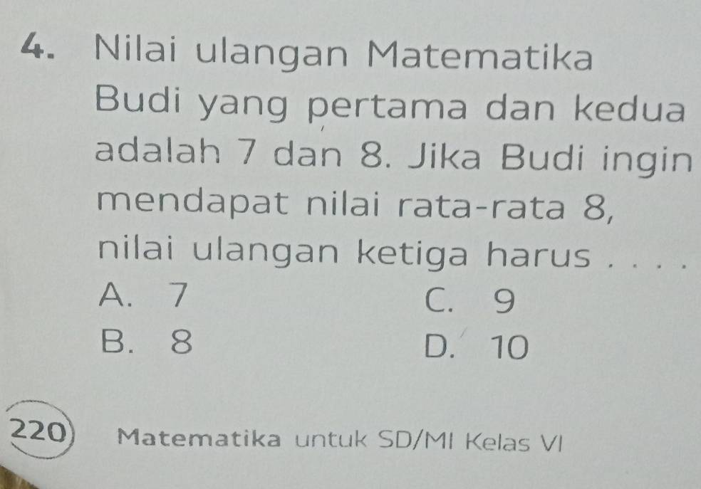 Nilai ulangan Matematika
Budi yang pertama dan kedua
adalah 7 dan 8. Jika Budi ingin
mendapat nilai rata-rata 8,
nilai ulangan ketiga harus . . . .
A. 7 C. 9
B. 8 D. 10
220 ) Matematika untuk SD/MI Kelas VI