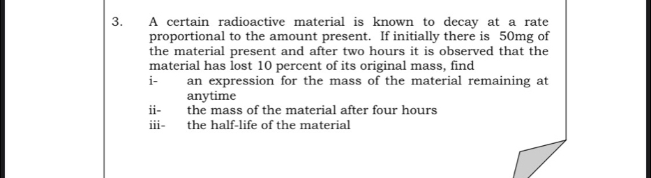 A certain radioactive material is known to decay at a rate 
proportional to the amount present. If initially there is 50mg of 
the material present and after two hours it is observed that the 
material has lost 10 percent of its original mass, find 
i- an expression for the mass of the material remaining at 
anytime 
ii- the mass of the material after four hours
iii- the half-life of the material