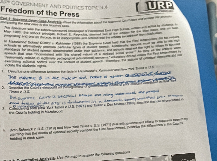 MENT AND POLITICS TOPIC 3.4
URP
Freedom of the Press
* Hemats                   
Part 1 Bupreme Court Cass Anwbreis. Foed the intconation about the Supnsms Cout cae soxt amewen the prenens
comparing the new case to the required sass
The Spectrum was the scheot-sponsored newspaper of hazalwoed East High School, wnten and edited by students. h
May 193, the school principal, Robert E. Reynoids, atemed two of the articies for the May istult, one on tatn
praignancy and one on divorce, to be insppropriate and ortered mut the articles be withheld from publication
In Hatelword School District v. Kuhlmeier (1988) the Suprems Court had that the First Amensment tid est requin
schoote to Affirmatiovely promote particuler types of student speech. Additionally, schools must be attle to set high
standards for student speech' disseminased under their guidence, and schoots resaned the right to reuse to sponsor
speech that was "inconslesent with the shared values of a civiized social orter." As long as the actons wer
"reasonably related to legitimate pedagrigical [educational] concerns," educators did not visiate the First Amendment by
exercising editorial contrul over the content of student speach. Theretore, the actions of priscbal Reymaids did not
violate the students' rights.
1. Describe one difference between the facts in Hazatwood v. Kuttmeier and New York Times x U.S.
2. Describe the Court's viewpoits on the lagismacy of gov
Times v U.S.
3. Considering 5oth New York Times v. U.S. (1971) and Tinker v. Des Moines (1969), describe the role of precedent in
the Court's holding in Hazeiwood.
4 Both Schenck v. U.S. (1919) and New York Times v. U.S. (1971) deal with government efforts to suppress speech by
claiming that the needs of national security trumped the First Amendment. Describe the differences in the Court's
holding in each case.
Quantitative Analysis- Use the map to answer the following questions.