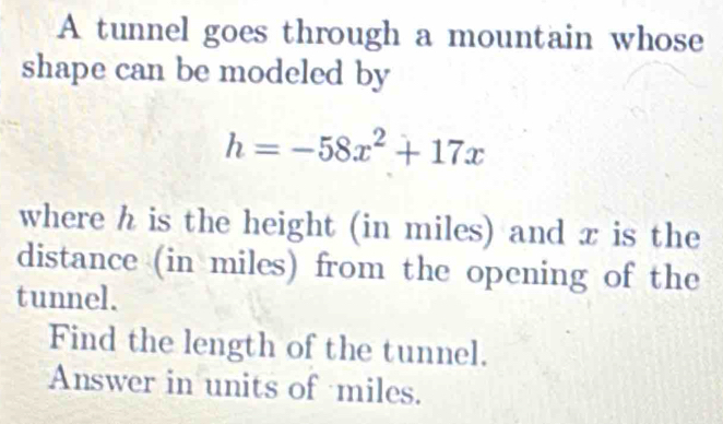 A tunnel goes through a mountain whose 
shape can be modeled by
h=-58x^2+17x
where h is the height (in miles) and x is the 
distance (in miles) from the opening of the 
tunnel. 
Find the length of the tunnel. 
Answer in units of miles.