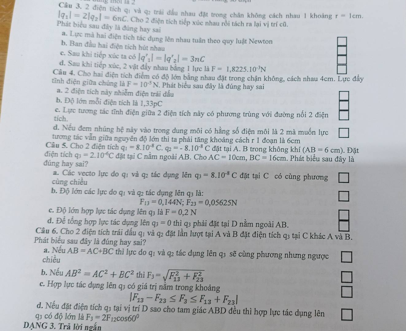 2 điện tích qị và q2 trái đấu nhau đặt trong chân không cách nhau 1 khoảng r=1cm.
|q_1|=2|q_2|=6nC. Cho 2 điện tích tiếp xúc nhau rồi tách ra lại vị trí cũ.
Phát biểu sau đây là đúng hay sai
a. Lực mà hai điện tích tác dụng lên nhau tuân theo quy luật Newton
b. Ban đầu hai điện tích hút nhau
c. Sau khi tiếp xúc ta có |q'_1|=|q'_2|=3nC
d. Sau khi tiếp xúc, 2 vật đầy nhau bằng 1 lực là F=1,8225.10^(-3)N
Câu 4. Cho hai điện tích điểm có độ lớn bằng nhau đặt trong chận không, cách nhau 4cm. Lực đẩy
tĩnh điện giữa chúng là F=10^(-5)N. Phát biểu sau đây là đúng hay sai
a. 2 điện tích này nhiễm điện trái dấu
b. Độ lớn mỗi điện tích là 1,33pC
c. Lực tương tác tĩnh điện giữa 2 điện tích này có phương trùng với đường nối 2 điện
tích.
d. Nếu đem nhúng hệ này vào trong dung môi có hằng số điện môi là 2 mà muốn lực
tương tác vẫn giữa nguyên độ lớn thì ta phải tăng khoảng cách r 1 đoạn là 6cm
Câu 5. Cho 2 điện tích q_1=8.10^(-8)C. q_2=-8.10^(-8)C đặt tại A. B trong không khí (AB=6cm). Đặt
điện tích q_3=2.10^(-6)C đặt tại C nằm ngoài AB. Cho AC=10cm,BC=16cm. Phát biểu sau đây là
đúng hay sai?
a. Các vecto lực do q1 và q2 tác dụng lên q_3=8.10^(-8)C đặt tại C có cùng phương
cùng chiều
b. Độ lớn các lực do q1 và q2 tác dụng lên q3 là: □
F_13=0,144N;F_23=0,05625N
c. Độ lớn hợp lực tác dụng lên q_3 ldot aF=0,2N
□
d. Để tổng hợp lực tác dụng lên q_3=0 thì q3 phải đặt tại D nằm ngoài AB.
Câu 6. Cho 2 điện tích trái dấu q1 và q2 đặt lần lượt tại A và B đặt điện tích q3 tại C khác A và B.
Phát biểu sau đây là đúng hay sai?
a. Nếu AB=AC+BC thì lực do q1 và q2 tác dụng lên q3 sẽ cùng phương nhưng ngược
chiều □
b. Nếu AB^2=AC^2+BC^2 thì F_3=sqrt (F_13)^2+F_(23)^2
□
c. Hợp lực tác dụng lên q3 có giá trị nằm trong khoảng
|F_13-F_23≤ F_3≤ F_13+F_23|
d. Nếu đặt điện tích q3 tại vị trí D sao cho tam giác ABD đều thì hợp lực tác dụng lên □
q có độ lớn là F_3=2F_12cos 60^0
DẠNG 3. Trả lời ngắn