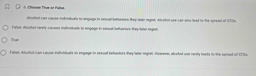 Choose True or False.
Alcohol can cause individuals to engage in sexual behaviors they later regret. Alcohol use can also lead to the spread of STDs.
False: Alcohol rarely causes individuals to engage in sexual behaviors they later regret.
True
False: Alcohol can cause individuals to engage in sexual behaviors they later regret. However, alcohol use rarely leads to the spread of STDs.