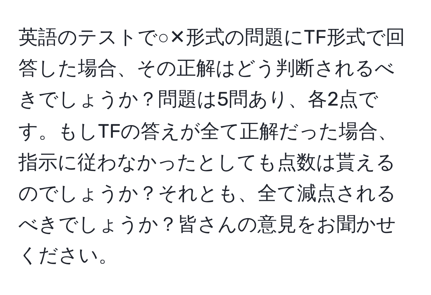 英語のテストで○✕形式の問題にTF形式で回答した場合、その正解はどう判断されるべきでしょうか？問題は5問あり、各2点です。もしTFの答えが全て正解だった場合、指示に従わなかったとしても点数は貰えるのでしょうか？それとも、全て減点されるべきでしょうか？皆さんの意見をお聞かせください。